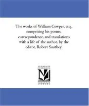 The works of William Cowper, esq., comprising his poems, corrsepondence, and translations with a life of the author, by the editor, Robert Southey.