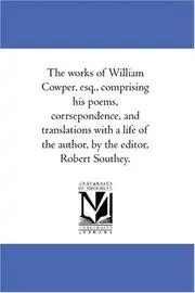 The works of William Cowper, esq., comprising his poems, corrsepondence, and translations with a life of the author, by the editor, Robert Southey.