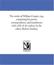 The works of William Cowper, esq., comprising his poems, corrsepondence, and translations with a life of the author, by the editor, Robert Southey.