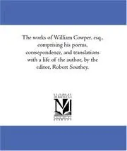The works of William Cowper, esq., comprising his poems, corrsepondence, and translations with a life of the author, by the editor, Robert Southey.